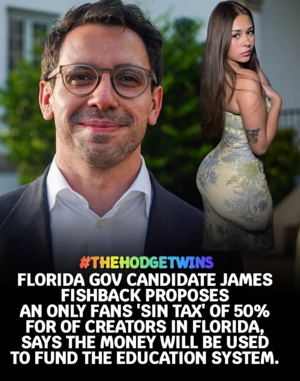 #THEHODGETWINS
FLORIDA GOV CANDIDATE JAMES FISHBACK PROPOSES AN ONLY FANS 'SIN TAX' OF 50% FOR OF CREATORS IN FLORIDA, SAYS THE MONEY WILL BE USED TO FUND THE EDUCATION SYSTEM.