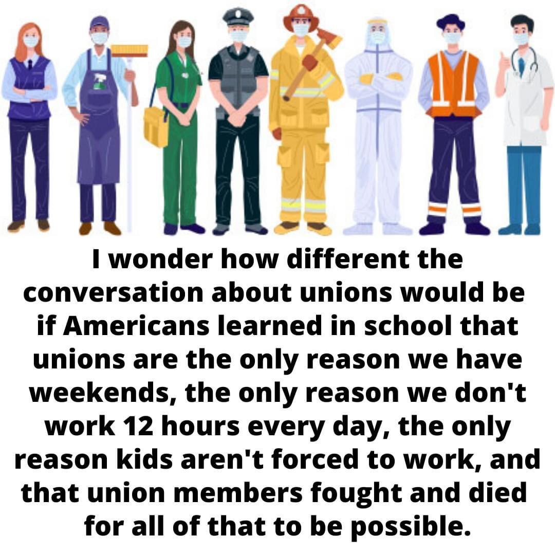 wonder how different the conversation about unions would be if Americans learned in school that unions are the only reason we have weekends the only reason we dont work 12 hours every day the only reason kids arent forced to work and that union members fought and died for all of that to be possible