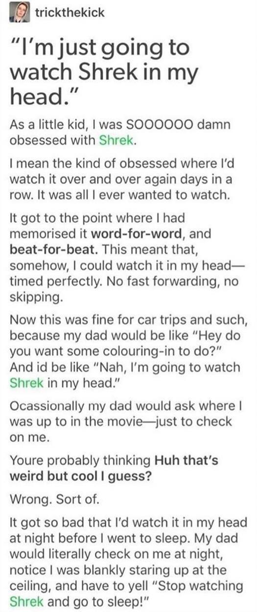 I8 trickthekick Im just going to watch Shrek in my head As a little kid was SOOO0OO0O0 damn obsessed with Shrek I mean the kind of obsessed where Id watch it over and over again days in a row It was all ever wanted to watch It got to the point where had memorised it word for word and beat for beat This meant that somehow could watch it in my head timed perfectly No fast forwarding no skipping Now 