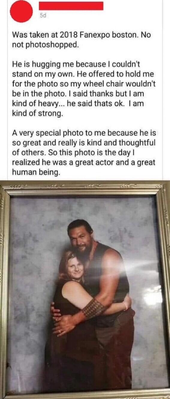 Was taken at 2018 Fanexpo boston No not photoshopped He is hugging me because couldnt stand on my own He offered to hold me for the photo so my wheel chair wouldnt be in the photo said thanks but am kind of heavy he said thats ok am kind of strong A very special photo to me because he is so great and really is kind and thoughtful of others So this photo is the day realized he was a great actor and