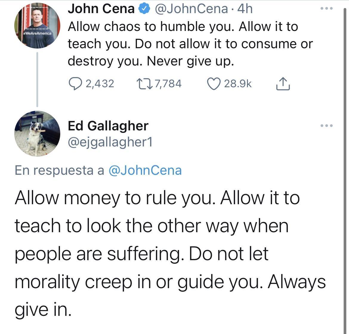 B John Cena JohnCena 4h 1 Allow chaos to humble you Allow it to teach you Do not allow it to consume or destroy you Never give up 02432 117784 Q 289k i Ed Gallagher ejgallagher1 SES En respuesta a JohnCena Allow money to rule you Allow it to teach to look the other way when people are suffering Do not let morality creep in or guide you Always give in