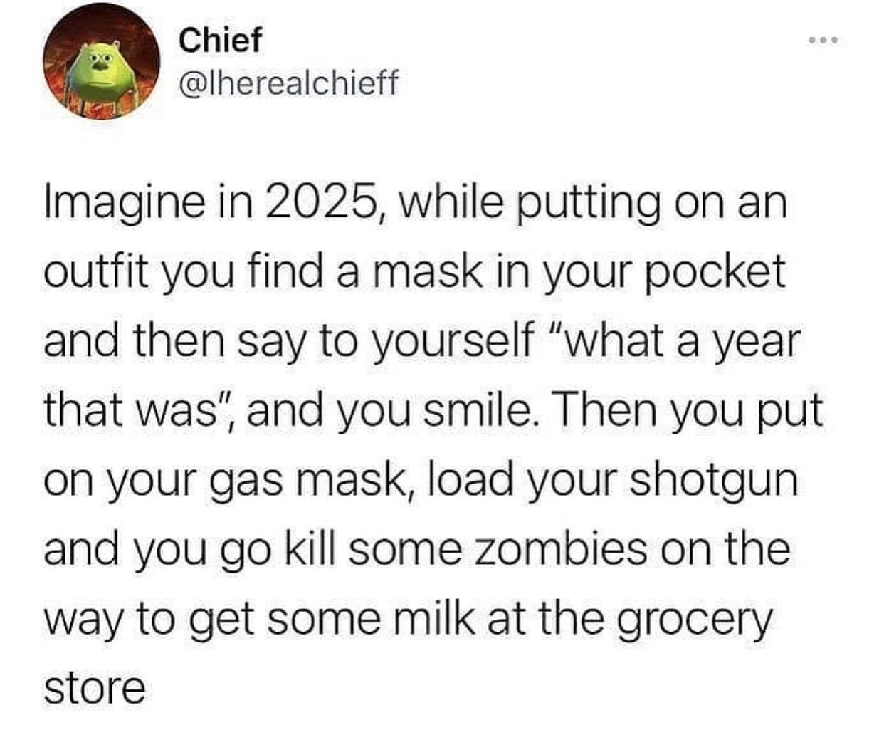 Chief lherealchieff Imagine in 2025 while putting on an outfit you find a mask in your pocket and then say to yourself what a year that was and you smile Then you put on your gas mask load your shotgun and you go kill some zombies on the way to get some milk at the grocery store