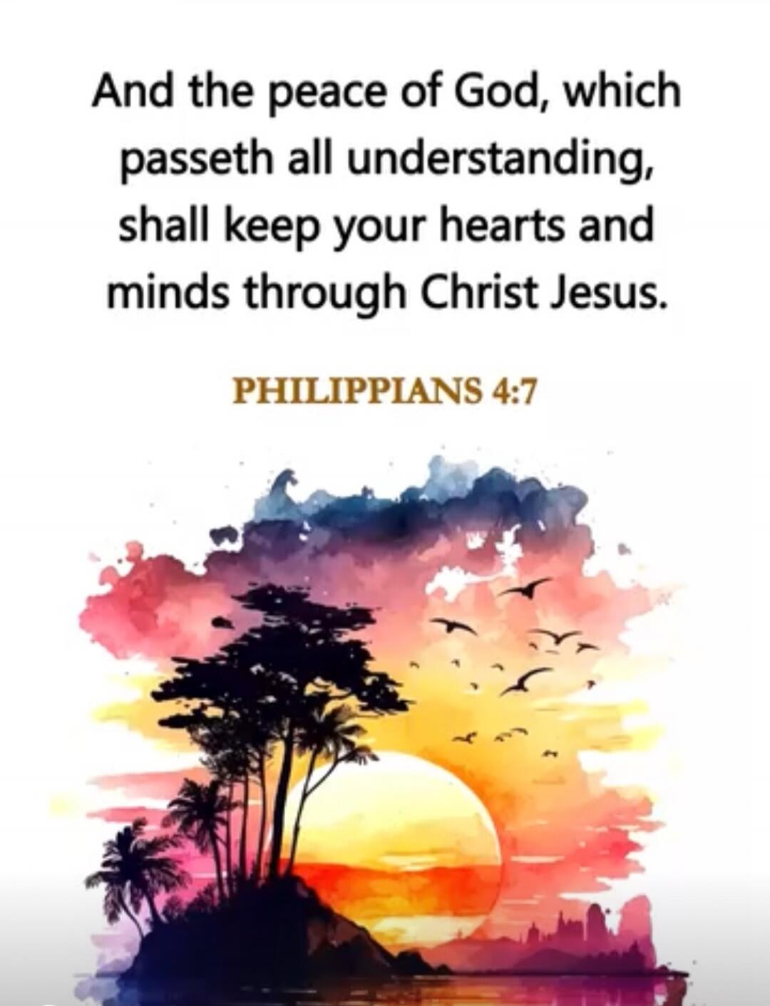 And the peace of God, which passeth all understanding, shall keep your hearts and minds through Christ Jesus.

PHILIPPIANS 4:7