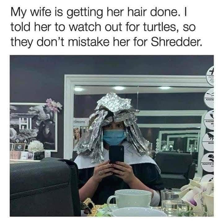 My wife is getting her hair done told her to watch out for turtles so they dont mistake her for Shredder