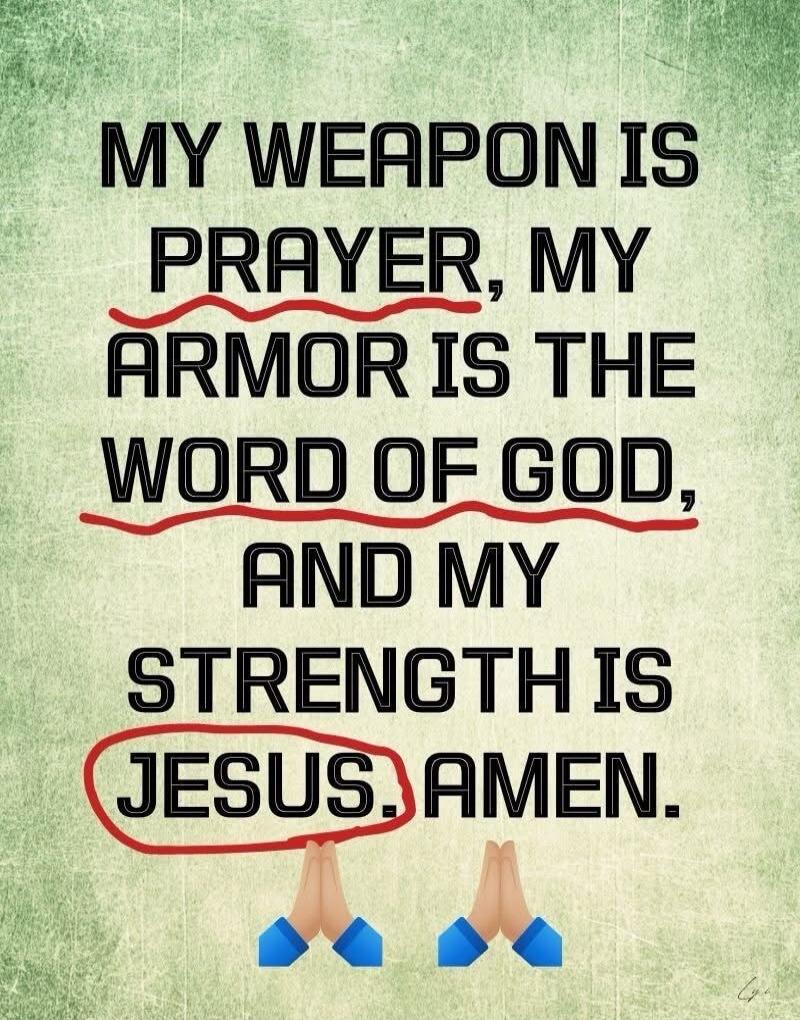 MY WEAPON IS PRAYER, MY ARMOR IS THE WORD OF GOD, AND MY STRENGTH IS JESUS. AMEN.