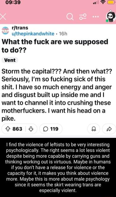 2 rtrans Jthepinkandwhite 16 What the fuck are we supposed todo Vent Storm the capital And then what Seriously Im so fucking sick of this shit have so much energy and anger and disgust built up inside me and want to channel it into crushing these motherfuckers want his head on a pike 863 Omne Q find the violence of leftists to be very interesting psychologically The right seems a lot less violent 