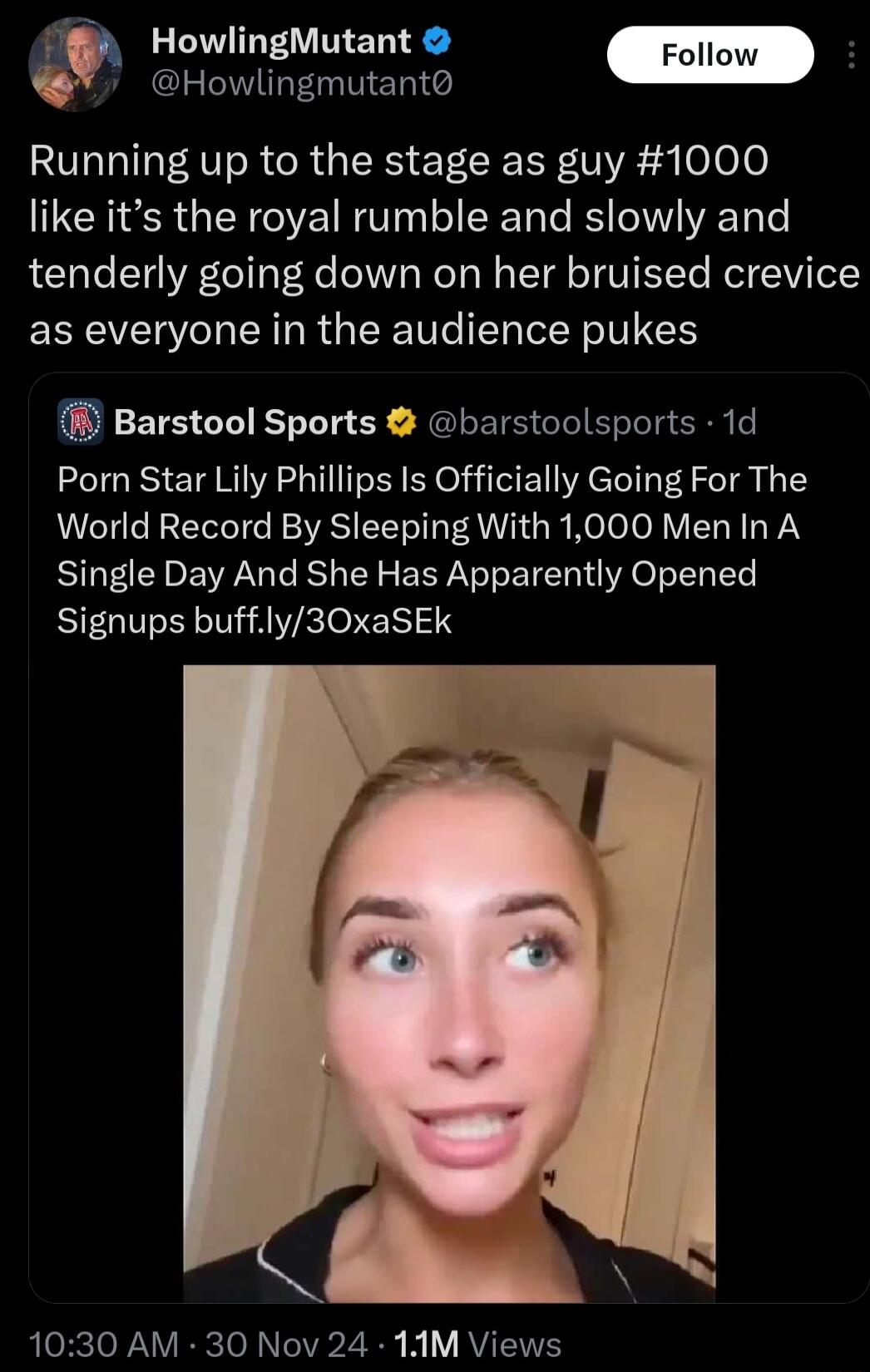 HowlingMutant llow H Howlingmutant Running up to the stage as guy 1000 like its the royal rumble and slowly and tenderly going down on her bruised crevice as everyone in the audience pukes i Barstool Sports barstoolsports 1d Porn Star Lily Phillips Is Officially Going For The World Record By Sleeping With 1000 Men In A Single Day And She Has Apparently Opened Signups buffly30xaSEk CBeTo ANV ke To 