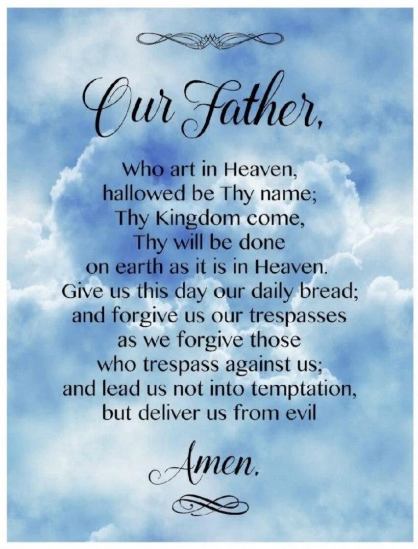 Our Father, Who art in Heaven, hallowed be Thy name; Thy Kingdom come, Thy will be done on earth as it is in Heaven. Give us this day our daily bread; and forgive us our trespasses as we forgive those who trespass against us; and lead us not into temptation, but deliver us from evil Amen.