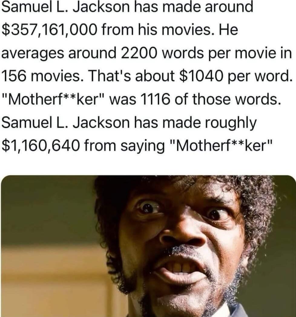 Samuel L Jackson has made around 357161000 from his movies He averages around 2200 words per movie in 156 movies Thats about 1040 per word Motherfker was 1116 of those words Samuel L Jackson has made roughly 1160640 from saying Motherfker