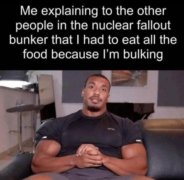 Me explaining to the other people in the nuclear fallout bunker that had to eat all the food because Im bulking