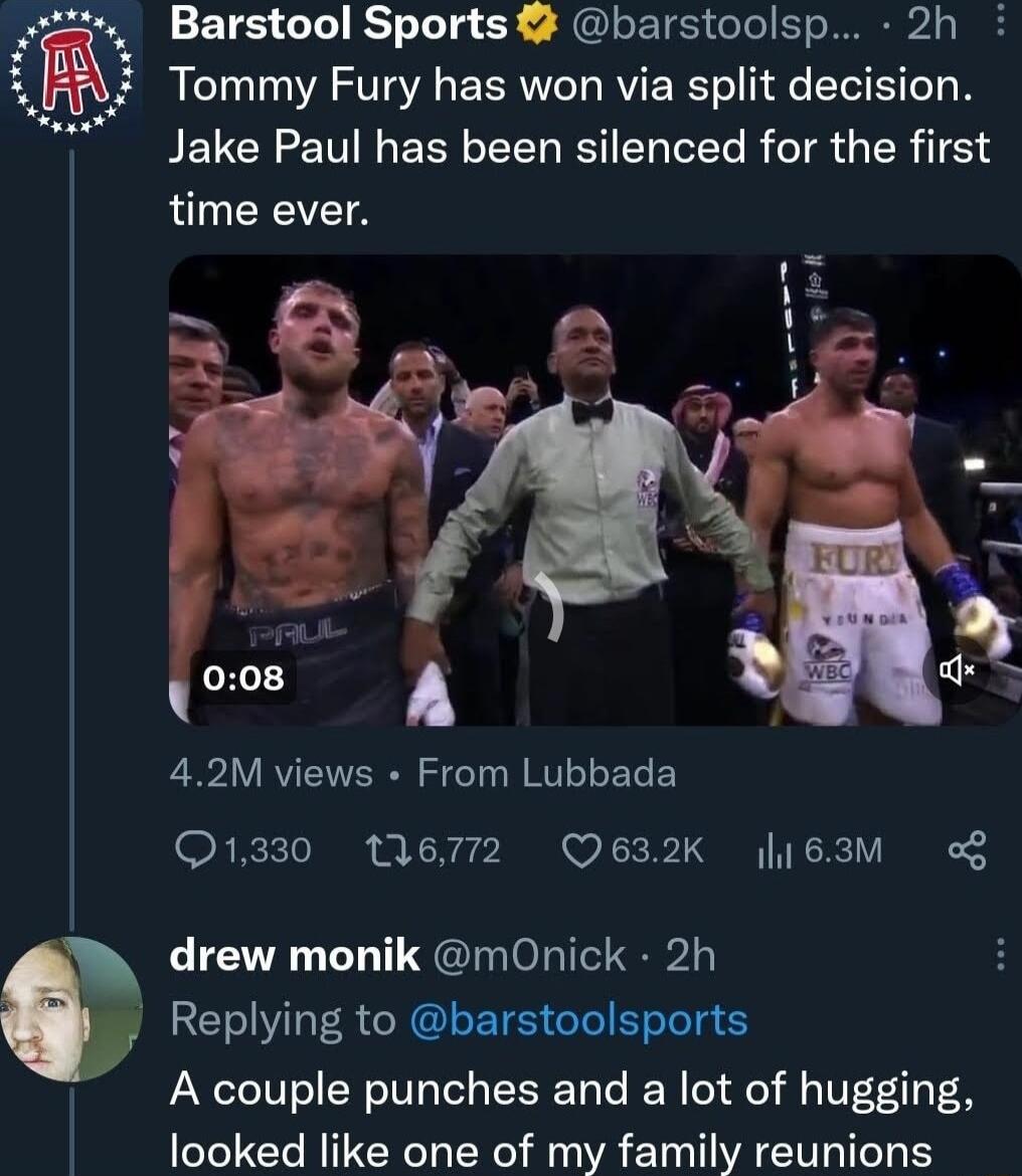 S iz Barstool Sports 2 barstoolsp 2h Tommy Fury has won via split decision PELCEE I ERSLEER IS ELEL R IR GER T time ever 42M views From Lubbada O1330 M6772 Q632K 163M of drew monik mOnick 2h Replying to barstoolsports A couple punches and a lot of hugging looked like one of my family reunions