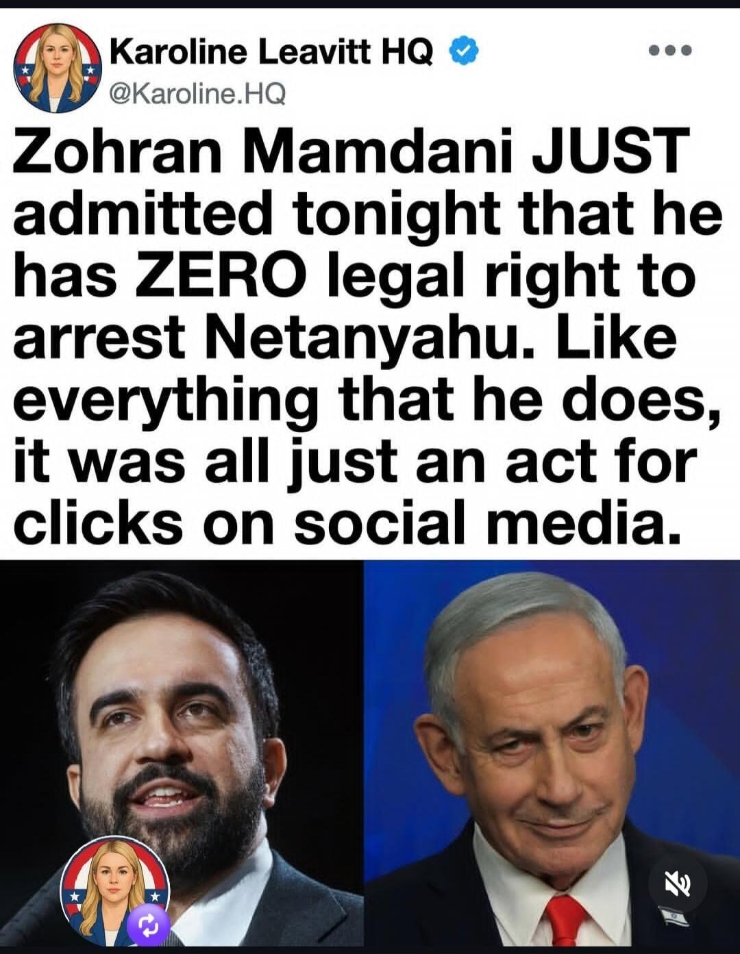 Karoline Leavitt HQ @Karoline.HQ Zohran Mamdani JUST admitted tonight that he has ZERO legal right to arrest Netanyahu. Like everything that he does, it was all just an act for clicks on social media.