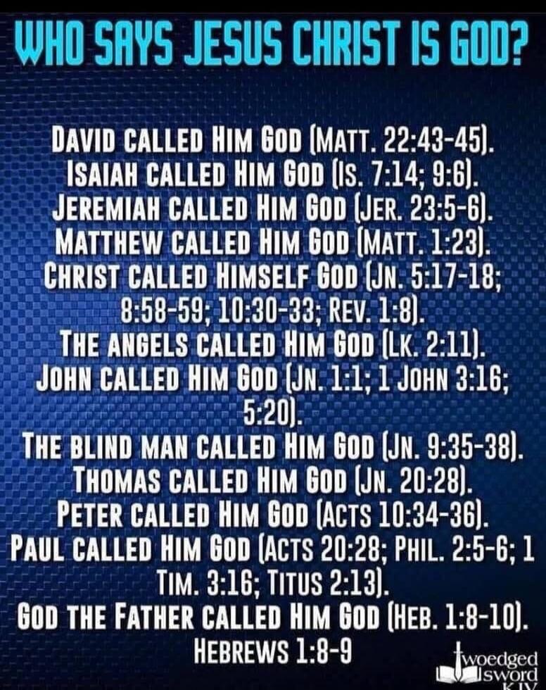 WHO SAYS JESUS CHRIST IS GOD? DAVID CALLED HIM GOD (MATT. 22:43-45). ISAIAH CALLED HIM GOD (IS. 7:14; 9:6). JEREMIAH CALLED HIM GOD (JER. 23:5-6). MATTHEW CALLED HIM GOD (MATT. 1:23). CHRIST CALLED HIMSELF GOD (JN. 5:17-18; 8:58-59; 10:30-33; REV. 1:8). THE ANGELS CALLED HIM GOD (LK. 2:11). JOHN CALLED HIM GOD (JN. 1:1; 1 JOHN 3:16; 5:20). THE BLIN