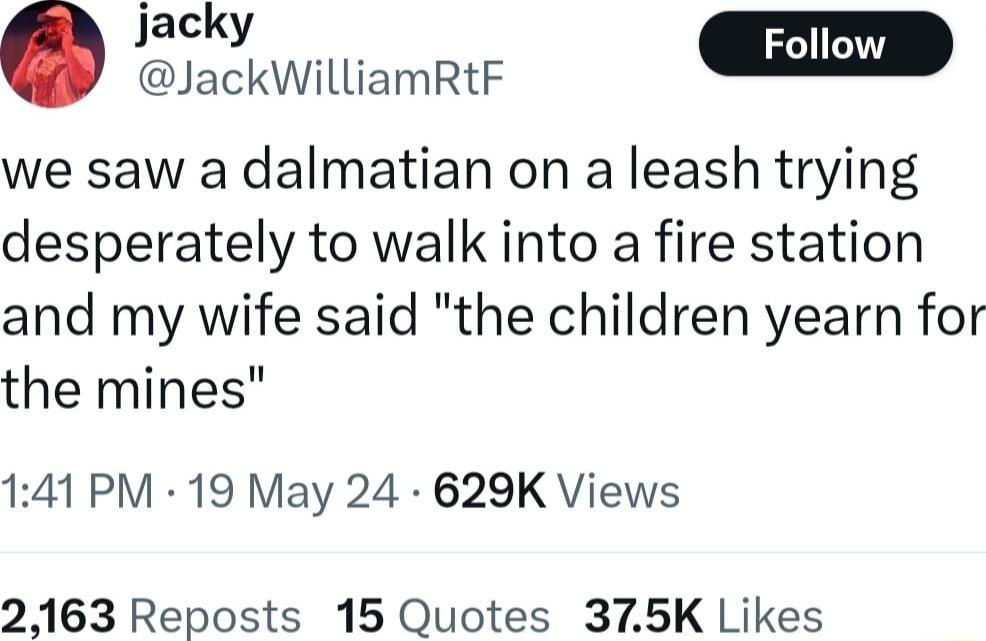 jacky Foll JackWilliamRtF we saw a dalmatian on a leash trying desperately to walk into a fire station and my wife said the children yearn for the mines 141 PM 19 May 24 629K Views 2163 Reposts 15 Quotes 375K Likes