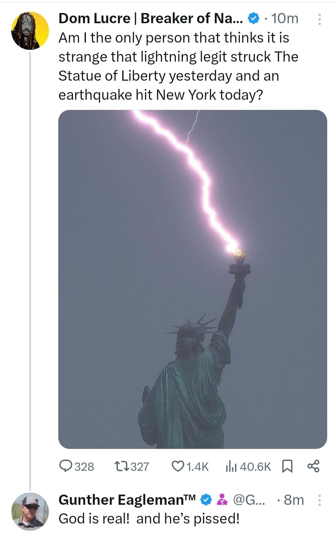 Dom Lucre Breaker of Na 10m Am the only person that thinks it is strange that lightning legit struck The Statue of Liberty yesterday and an earthquake hit New York today Oaz28 1327 Q14K lidoek w Gunther Eagleman G 8m God is real and hes pissed