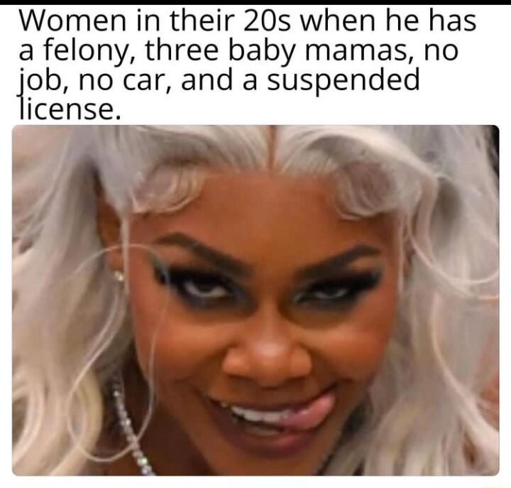 Women in their 20s when he has a felony three baby mamas no ipb no car and a suspended icense 3