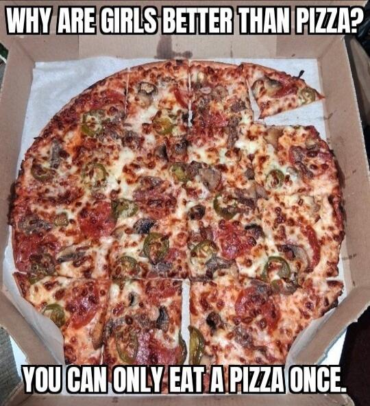 WHY ARE GIRLS BETTER THAN PIZZA? YOU CAN ONLY EAT A PIZZA ONCE.