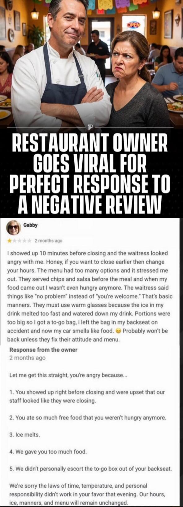 RESTAURANT OWNER GOES VIRAL FOR PERFECT RESPONSE TO A NEGATIVE REVIEW

Gabby
★ 1 star • 2 months ago
I showed up 10 minutes before closing and the waitress looked angry with me. Honey, if you want to close earlier then change your hours. The menu had too many options and it stressed me out. They served chips and salsa before the meal and when my fo