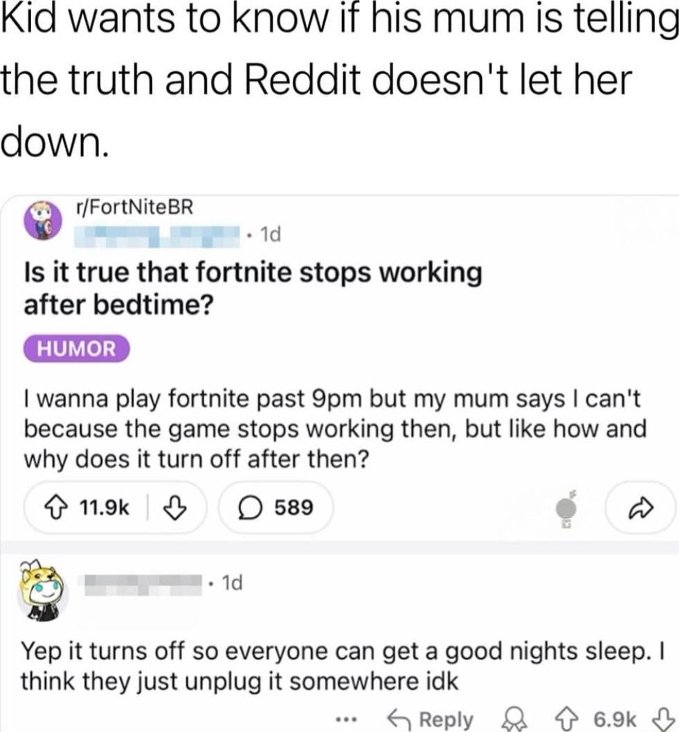 Kid wants to know If his mum is telling the truth and Reddit doesnt let her down O R mp g 1d Is it true that fortnite stops working after bedtime wanna play fortnite past 9pm but my mum says cant because the game stops working then but like how and why does it turn off after then nek O s o 1d Yep it turns off so everyone can get a good nights sleep think they just unplug it somewhere idk Reply R 6