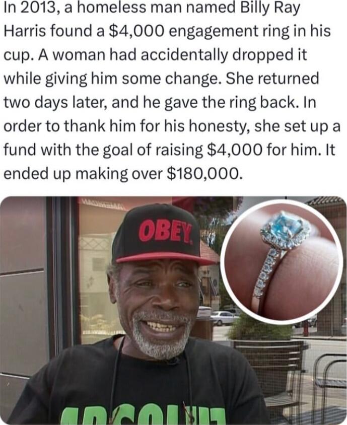 In 2013 a homeless man named Billy Ray Harris found a 4000 engagement ring in his cup A woman had accidentally dropped it while giving him some change She returned two days later and he gave the ring back In order to thank him for his honesty she setup a fund with the goal of raising 4000 for him It ended up making over 180