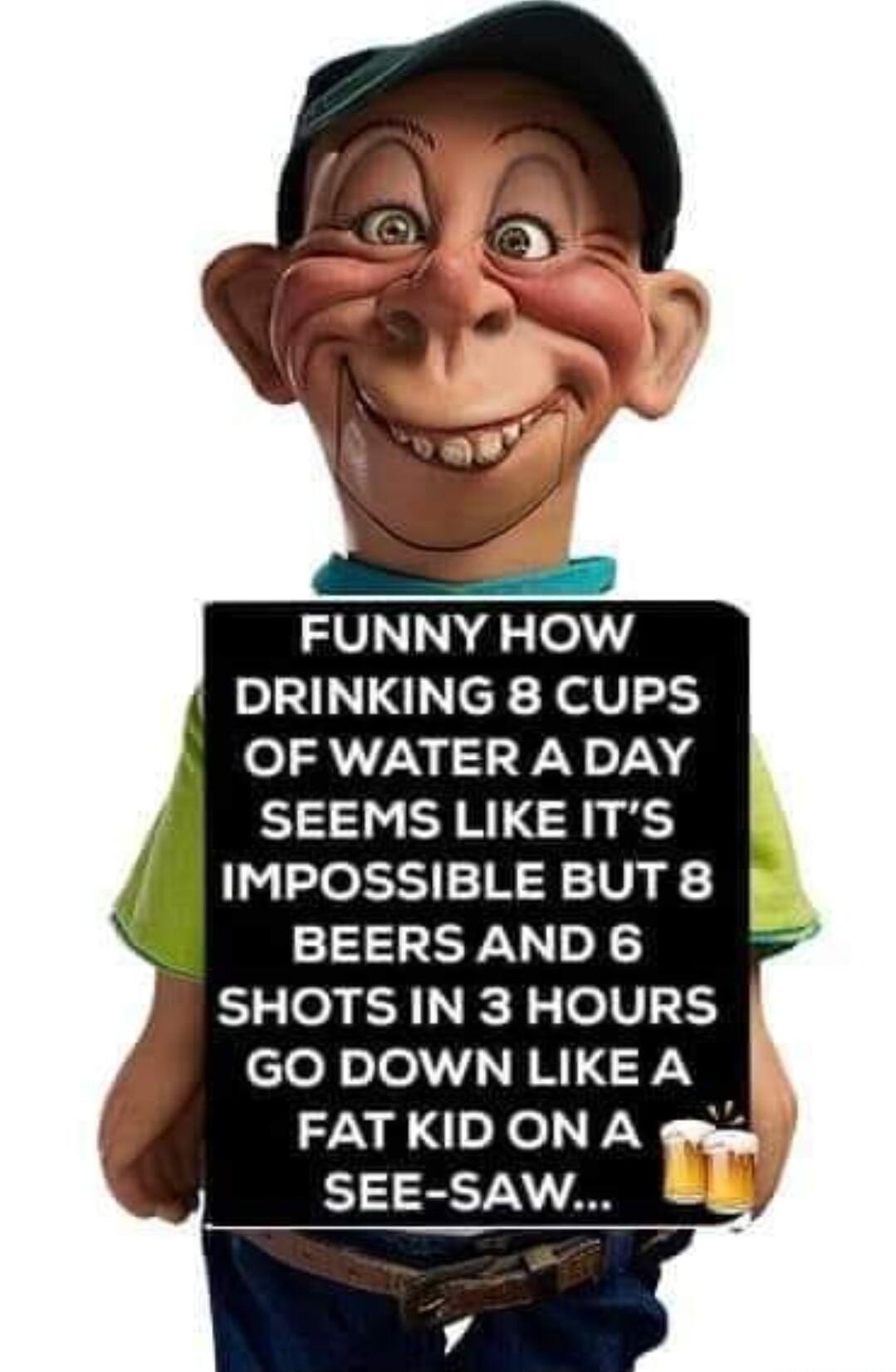 FUNNY HOW DRINKING 8 CUPS OF WATER A DAY SEEMS LIKE ITS IMPOSSIBLE BUT 8 BEERSAND 6 SHOTS IN 3 HOURS clofinlell R N FN f FATKID ON A gnsy SEE SAW