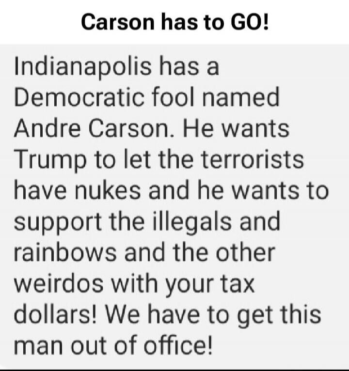 Carson has to GO! Indianapolis has a Democratic fool named Andre Carson. He wants Trump to let the terrorists have nukes and he wants to support the illegals and rainbows and the other weirdos with your tax dollars! We have to get this man out of office!