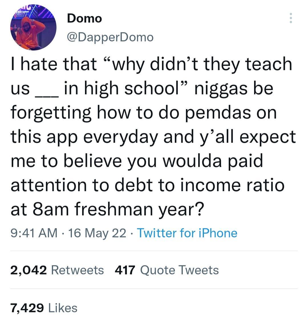 Domo DapperDomo hate that why didnt they teach us ___in high school niggas be forgetting how to do pemdas on this app everyday and yall expect me to believe you woulda paid attention to debt to income ratio at 8am freshman year 941 AM 16 May 22 Twitter for iPhone 2042 Retweets 417 Quote Tweets 7429 Likes