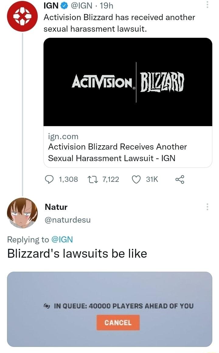 IGN IGN 19h Activision Blizzard has received another sexual harassment lawsuit Activision BIZAR Activision Blizzard Receives Another Sexual Harassment Lawsuit IGN Replying to IGN Blizzards lawsuits be like f IN QUEUE 40000 PLAYERS AHEAD OF YOU