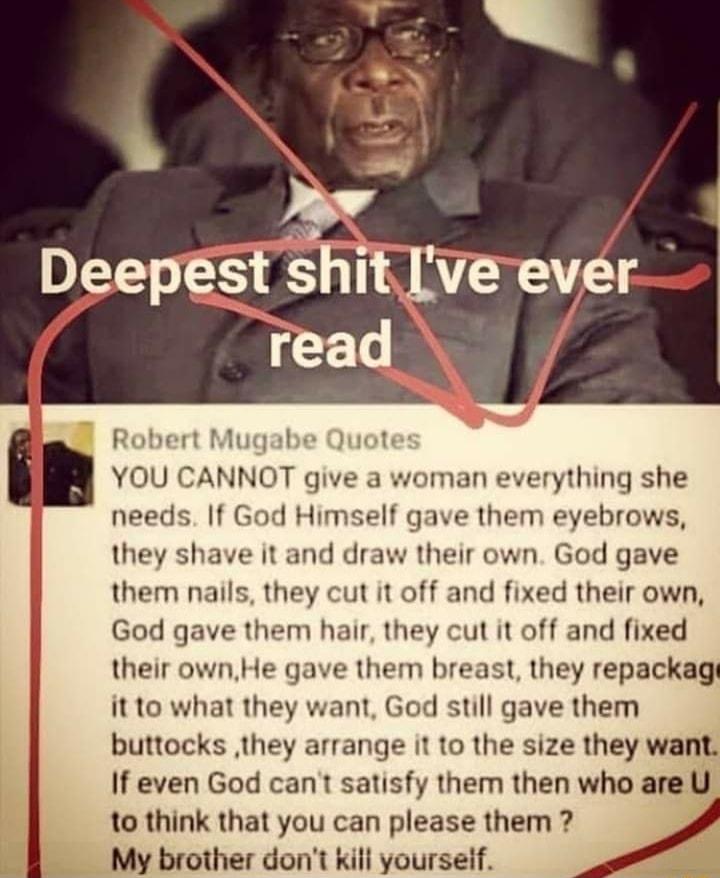 Robert Mugabe Quote YOU CANNOT give a woman everything she needs If God Himself gave them eyebrows they shave it and draw their own God gave them nails they cut it off and fixed their own God gave them hair they cut it off and fixed their ownHe gave them breast they repackagt it to what they want God still gave them buttocks they arrange it to the size they want If even God cant satisfy them then 