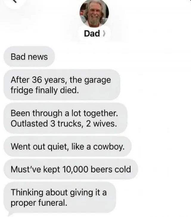 Dad: Bad news. After 36 years, the garage fridge finally died. Been through a lot together. Outlasted 3 trucks, 2 wives. Went out quiet, like a cowboy. Must've kept 10,000 beers cold. Thinking about giving it a proper funeral.