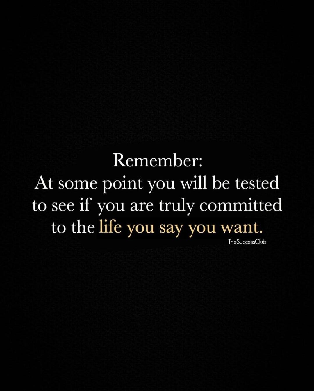 Remember: At some point you will be tested to see if you are truly committed to the life you say you want.