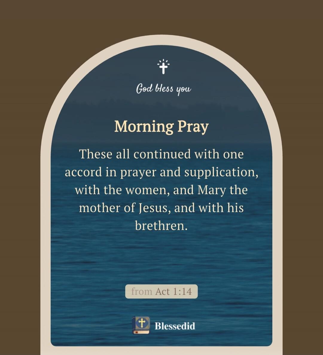 God bless you Morning Pray These all continued with one accord in prayer and supplication, with the women, and Mary the mother of Jesus, and with his brethren. from Act 1:14 Blessedid