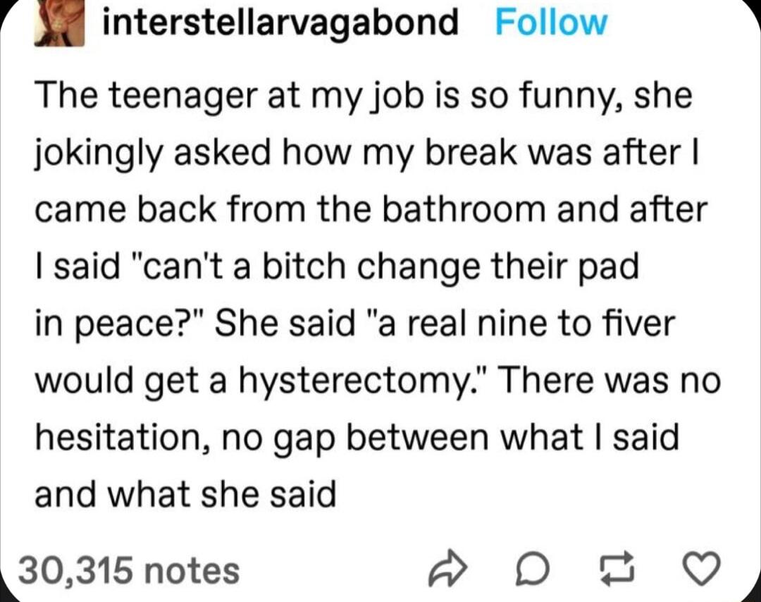 34 interstellarvagabond Follow A The teenager at my job is so funny she jokingly asked how my break was after came back from the bathroom and after said cant a bitch change their pad in peace She said a real nine to fiver would get a hysterectomy There was no hesitation no gap between what said and what she said 30315 notes P D 2 Q