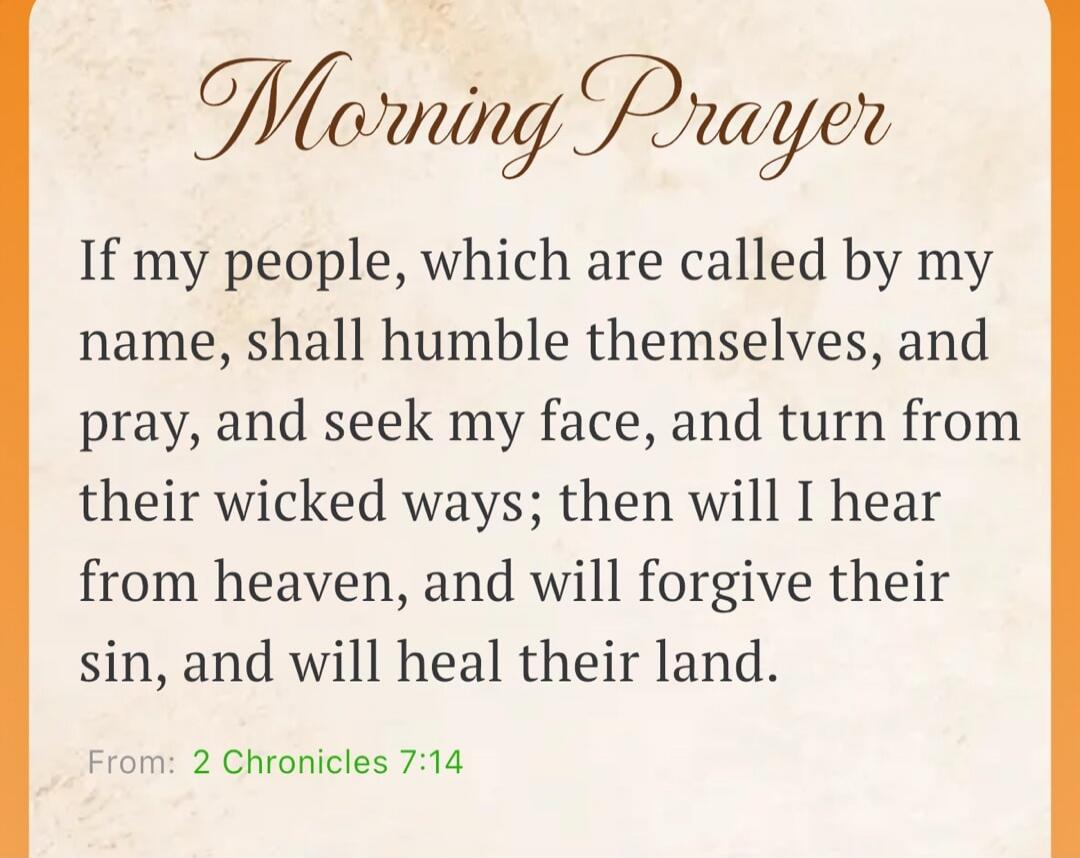 Morning Prayer If my people, which are called by my name, shall humble themselves, and pray, and seek my face, and turn from their wicked ways; then will I hear from heaven, and will forgive their sin, and will heal their land. From: 2 Chronicles 7:14