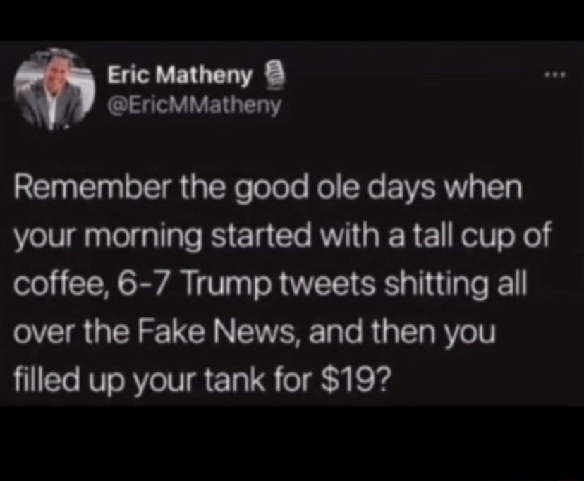 WP EricMMatheny Remember the good ole days when your morning started with a tall cup of coffee 6 7 Trump tweets shitting all over the Fake News and then you filled up your tank for 19