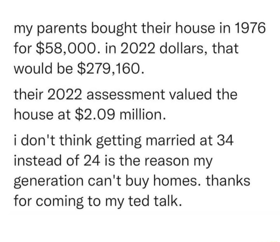 my parents bought their house in 1976 for 58000 in 2022 dollars that would be 279160 their 2022 assessment valued the house at 209 million idont think getting married at 34 instead of 24 is the reason my generation cant buy homes thanks for coming to my ted talk