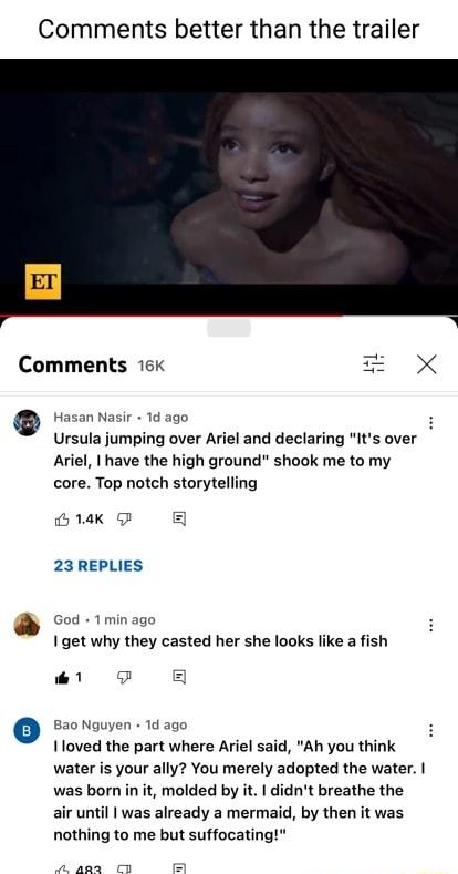 Comments better than the trailer Comments 16 X oot dago Ursula jumping over Ariel and declaring Its over Ariel have the high ground shook me to my core Top notch storytelling Gl B 23 REPLIES cod 1minago 1 get why they casted her she looks like a fish o Bao Nguyen 1d ago Ioved the part where Ariel said Ah you think water is your ally You merely adopted the water was born in it molded by it didnt br