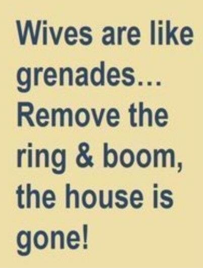Wives are like grenades... Remove the ring & boom, the house is gone!