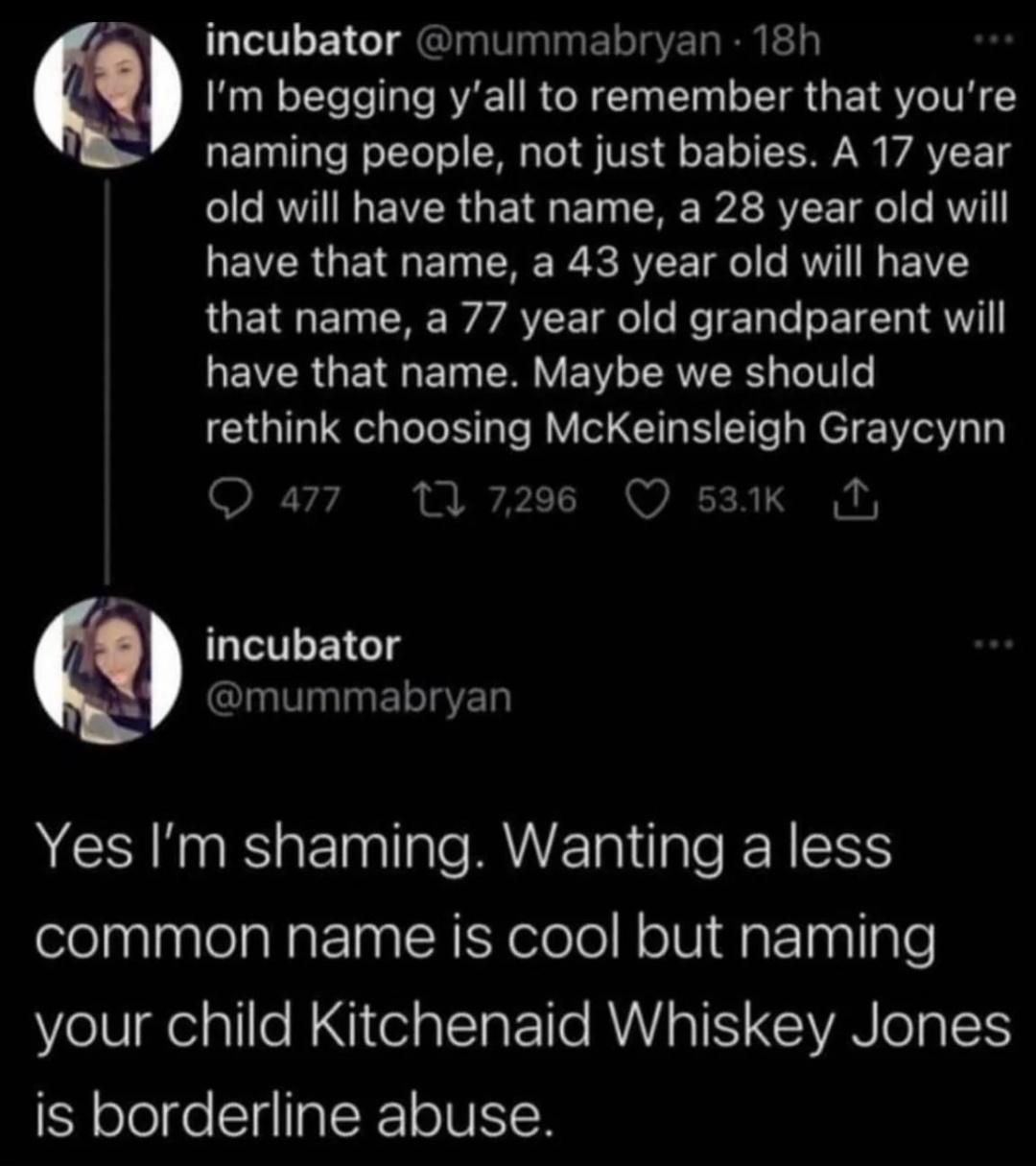 incubator mummabryan 18h Im begging yall to remember that youre naming people not just babies A 17 year old will have that name a 28 year old will EVERGETRGET R R e RVT E T 1 e RV VY UETET CRE VAT R R TEL T S ETEL IS EVRGETRGET PRV EIWL RN I rethink choosing McKeinsleigh Graycynn Qa7 17208 Qsak N QETEEIGT mummabryan Yes Im shaming Wanting a less common name is cool but naming your child Kitchenaid