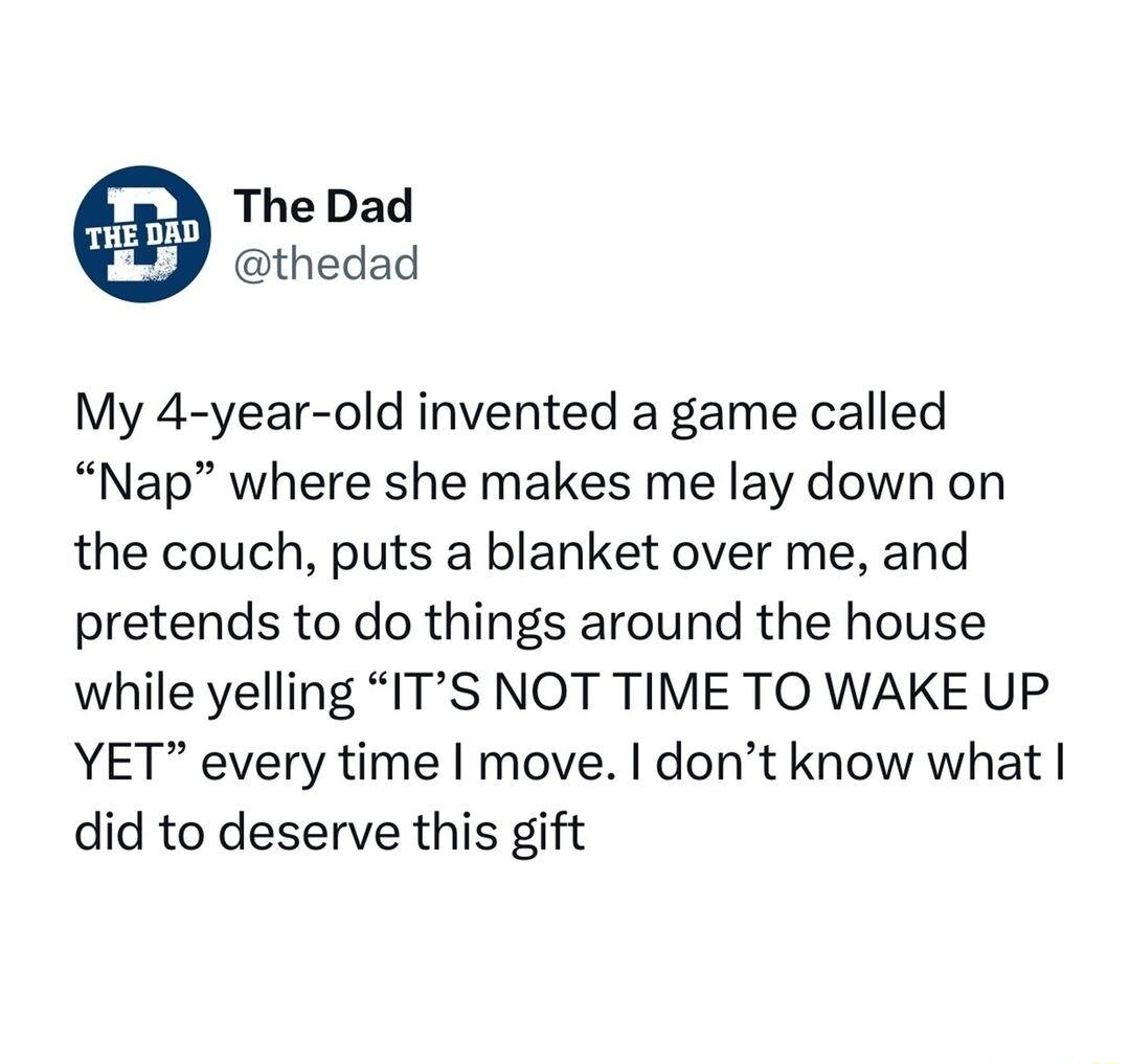 The Dad thedad My 4 year old invented a game called Nap where she makes me lay down on the couch puts a blanket over me and pretends to do things around the house while yelling ITS NOT TIME TO WAKE UP YET every time move dont know what did to deserve this gift