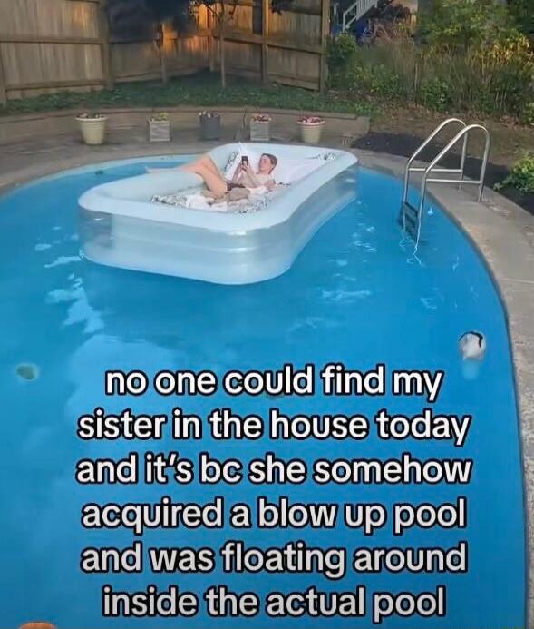 no one could find my sister in the house today and it's bc she somehow acquired a blow up pool and was floating around inside the actual pool