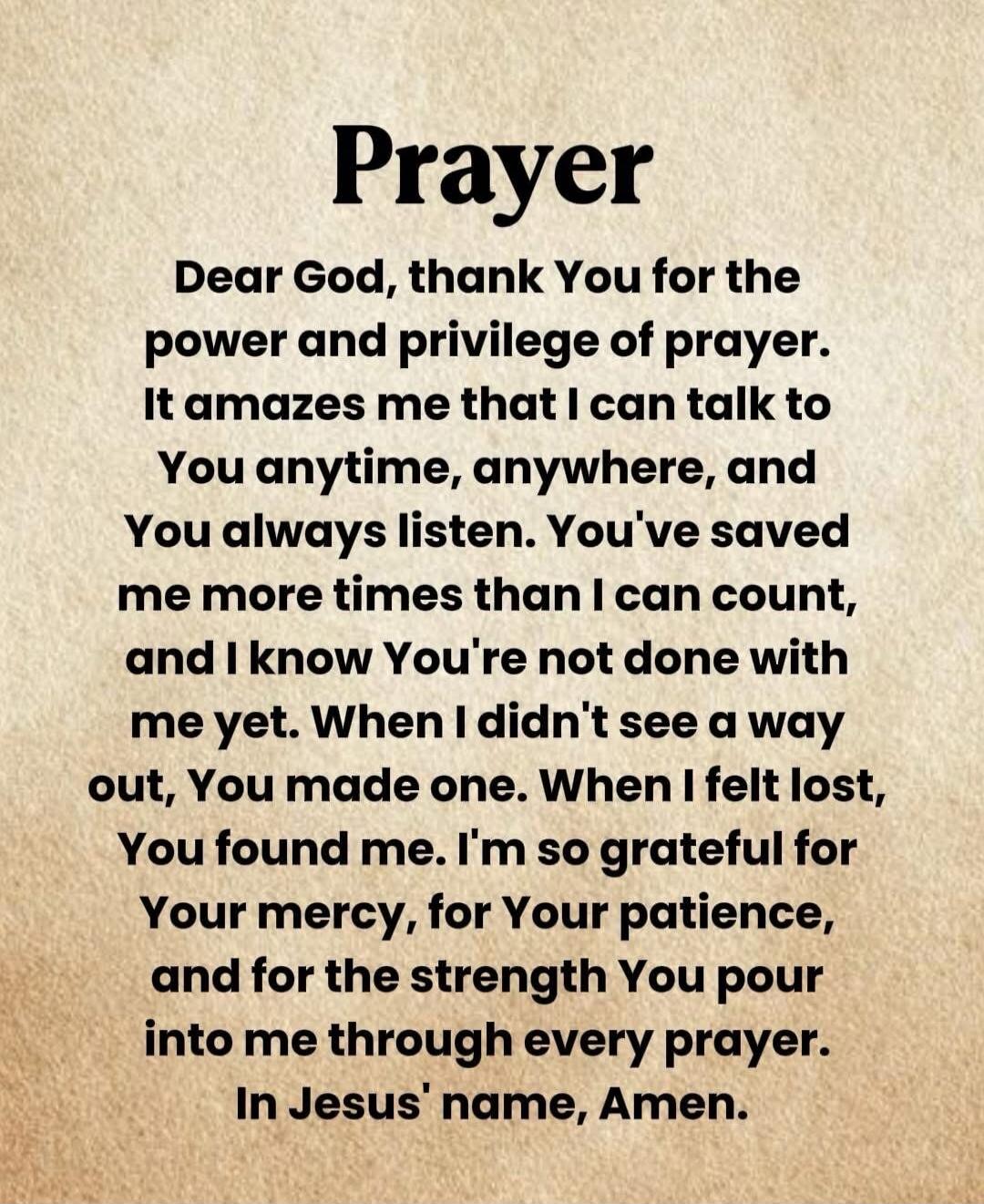 Prayer

Dear God, thank You for the power and privilege of prayer. It amazes me that I can talk to You anytime, anywhere, and You always listen. You've saved me more times than I can count, and I know You're not done with me yet. When I didn't see a way out, You made one. When I felt lost, You found me. I'm so grateful for Your mercy, for Your pati