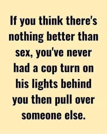 If you think theres nothing better than sex youve never had a cop turn on his lights behind you then pull over someone else