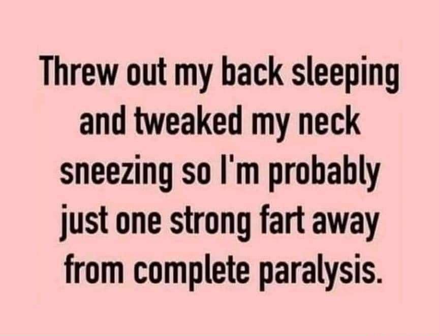 Threw out my back sleeping and tweaked my neck sneezing so Im probably just one strong fart away from complete paralysis