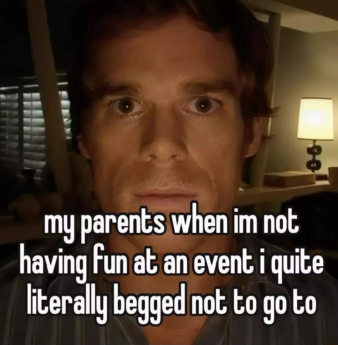 my parents when im not having fun at an event i quite literally begged not to go to