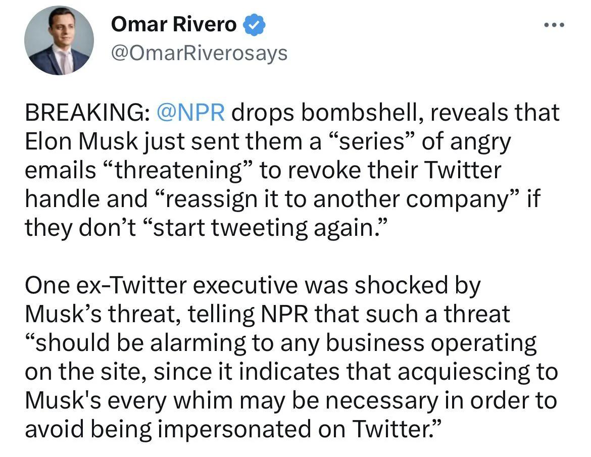 Omar Rivero OmarRiverosays BREAKING NPR drops bombshell reveals that Elon Musk just sent them a series of angry emails threatening to revoke their Twitter handle and reassign it to another company if they dont start tweeting again One ex Twitter executive was shocked by Musks threat telling NPR that such a threat should be alarming to any business operating on the site since it indicates that acqu