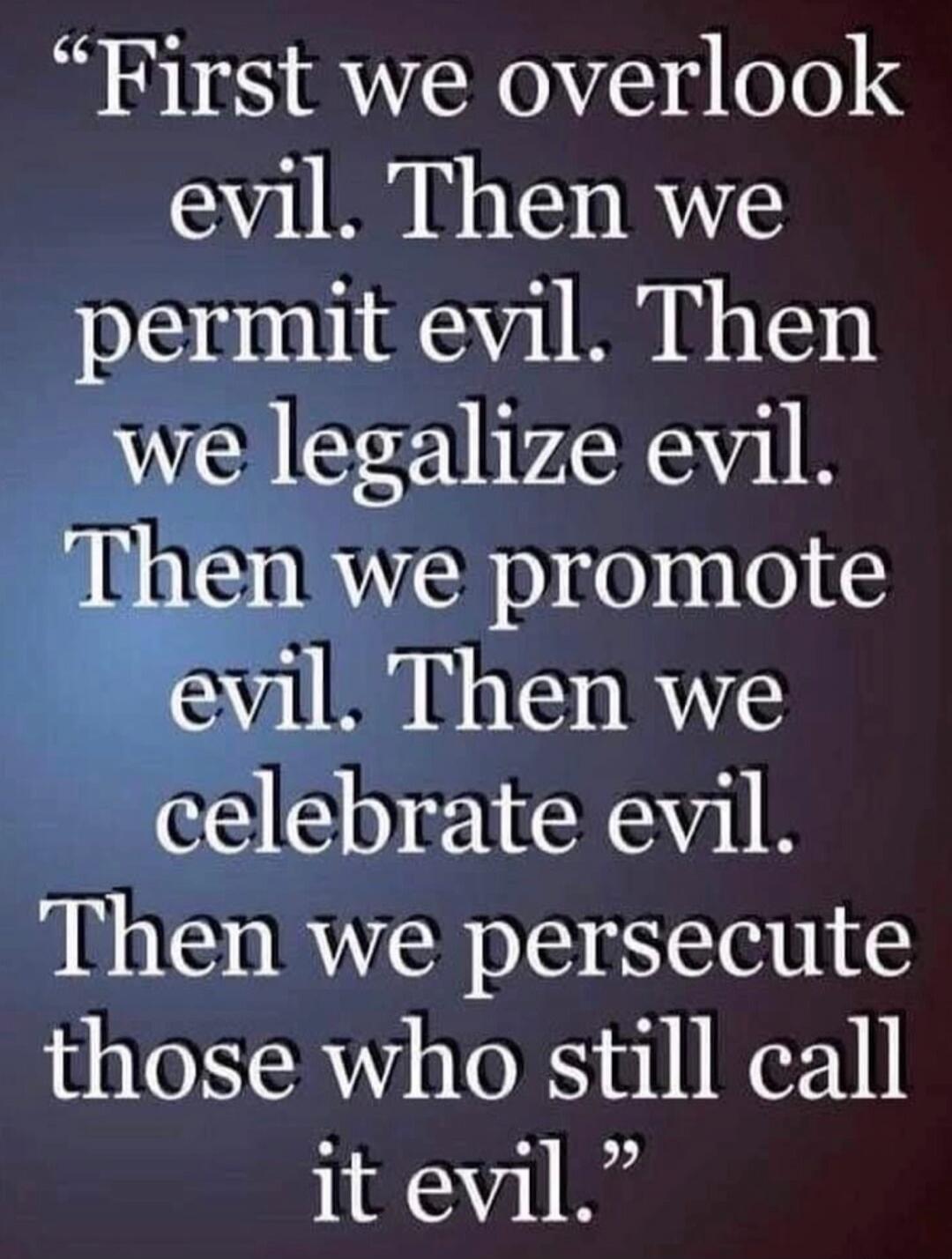 First we overlook evil. Then we permit evil. Then we legalize evil. Then we promote evil. Then we celebrate evil. Then we persecute those who still call it evil.