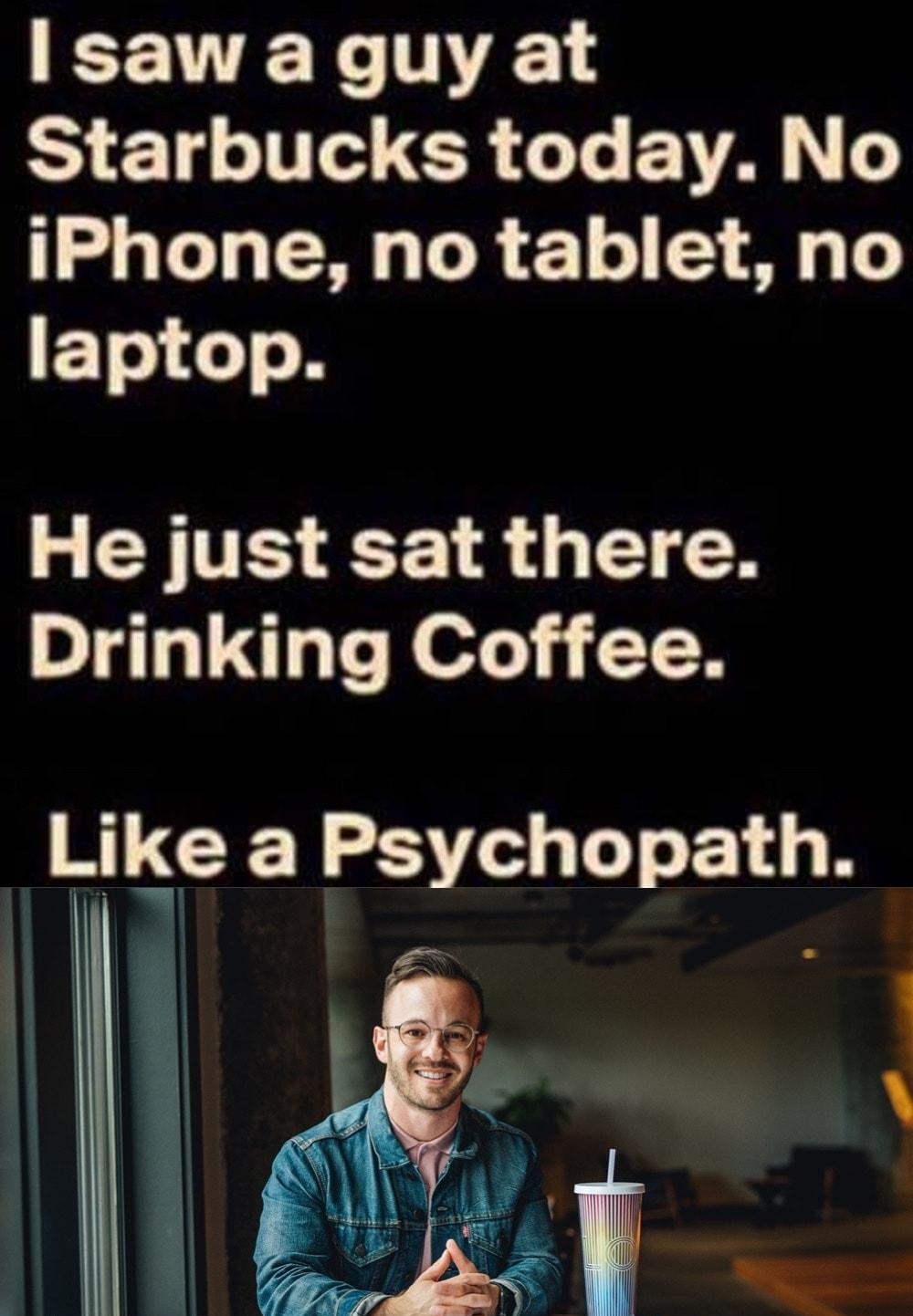 R TV Starbucks today No iPhone no tablet no F TelsTo N He just sat there Drinking Coffee Like a Psychopath i