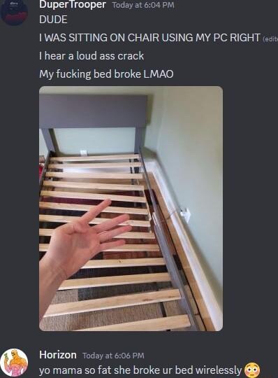Duperirooper today at 04 PM DUDE WAS SITTING ON CHAIR USING MY PC RIGHT e I hear a loud ass crack My fucking bed broke LMAO Horizon Today at 606 BM yo mama so fat she broke ur bed wirelessly