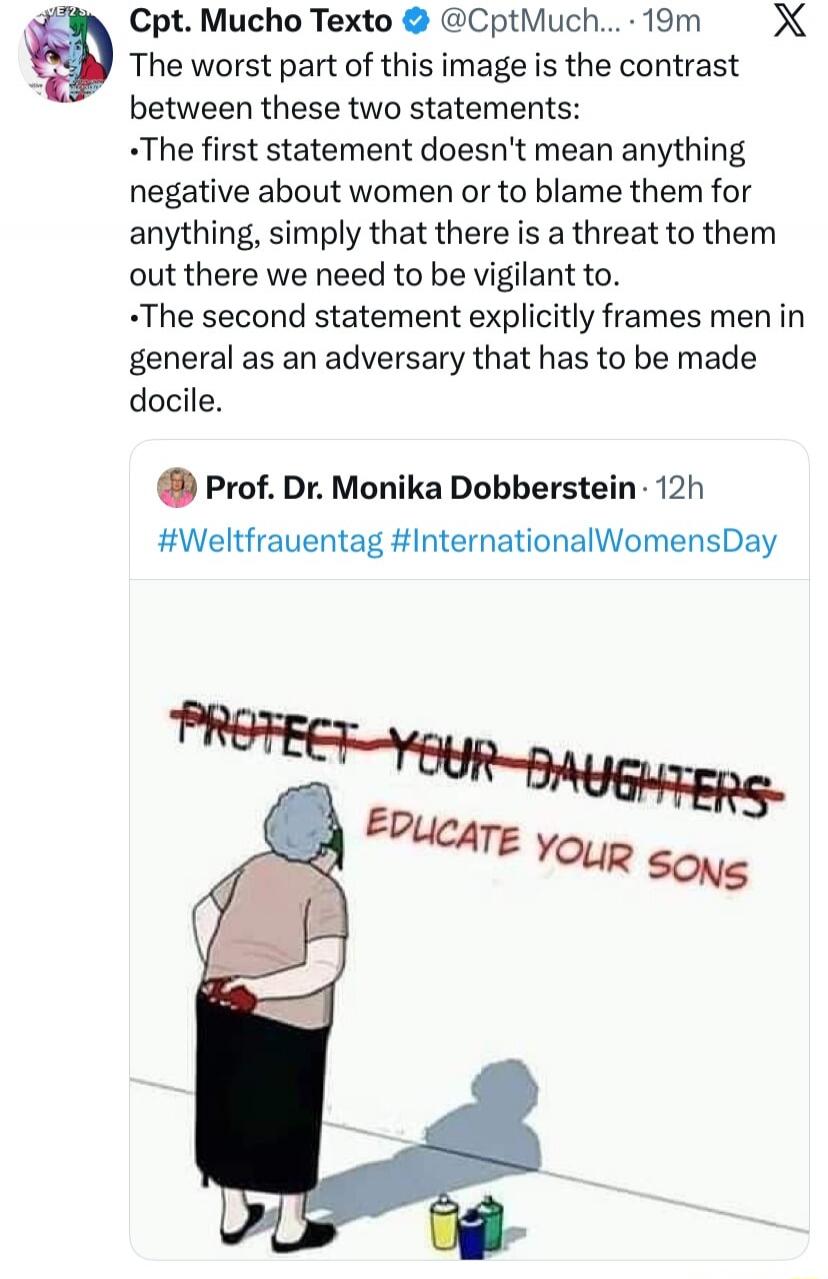 The worst part of this image is the contrast between these two statements: The first statement doesn't mean anything negative about women or to blame them for anything, simply that there is a threat to them out there we need to be vigilant to. The second statement explicitly frames men in general as an adversary that has to be made docile.